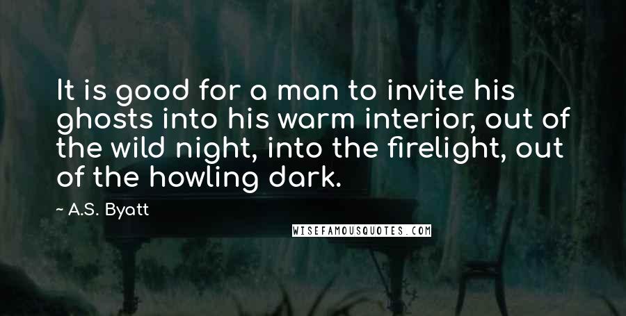 A.S. Byatt Quotes: It is good for a man to invite his ghosts into his warm interior, out of the wild night, into the firelight, out of the howling dark.