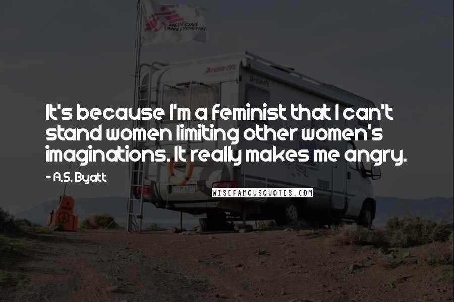 A.S. Byatt Quotes: It's because I'm a feminist that I can't stand women limiting other women's imaginations. It really makes me angry.