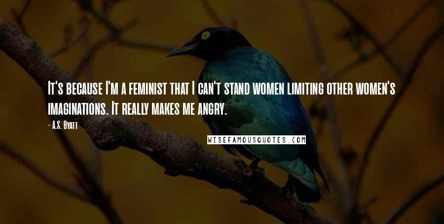 A.S. Byatt Quotes: It's because I'm a feminist that I can't stand women limiting other women's imaginations. It really makes me angry.