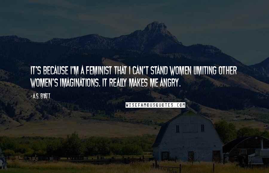 A.S. Byatt Quotes: It's because I'm a feminist that I can't stand women limiting other women's imaginations. It really makes me angry.