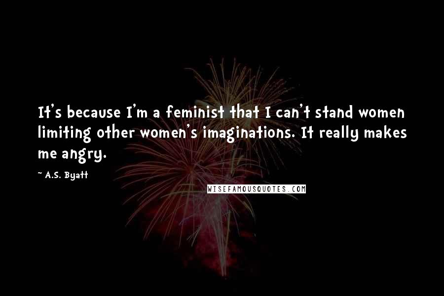 A.S. Byatt Quotes: It's because I'm a feminist that I can't stand women limiting other women's imaginations. It really makes me angry.