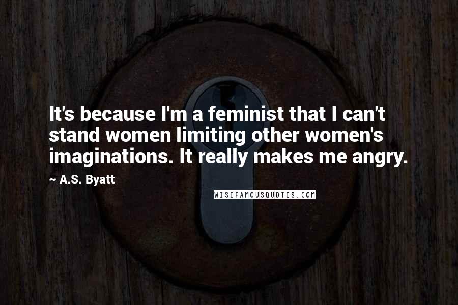 A.S. Byatt Quotes: It's because I'm a feminist that I can't stand women limiting other women's imaginations. It really makes me angry.