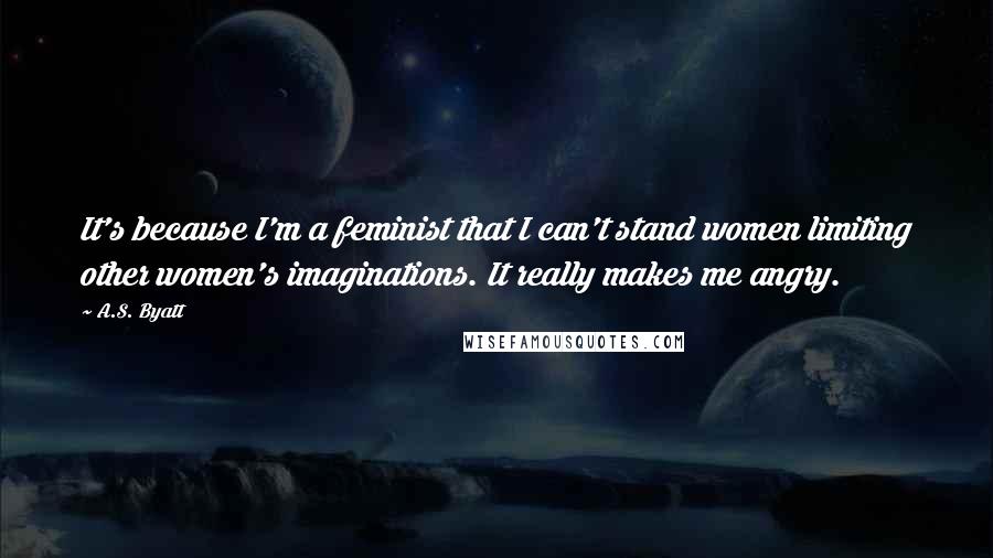 A.S. Byatt Quotes: It's because I'm a feminist that I can't stand women limiting other women's imaginations. It really makes me angry.