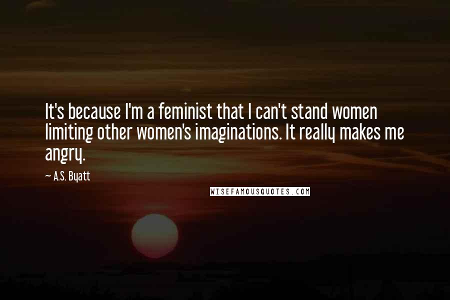 A.S. Byatt Quotes: It's because I'm a feminist that I can't stand women limiting other women's imaginations. It really makes me angry.