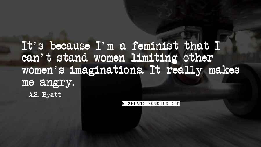 A.S. Byatt Quotes: It's because I'm a feminist that I can't stand women limiting other women's imaginations. It really makes me angry.