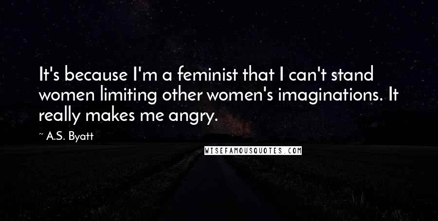 A.S. Byatt Quotes: It's because I'm a feminist that I can't stand women limiting other women's imaginations. It really makes me angry.