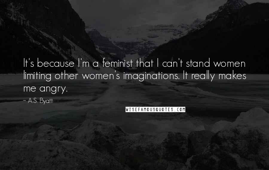 A.S. Byatt Quotes: It's because I'm a feminist that I can't stand women limiting other women's imaginations. It really makes me angry.