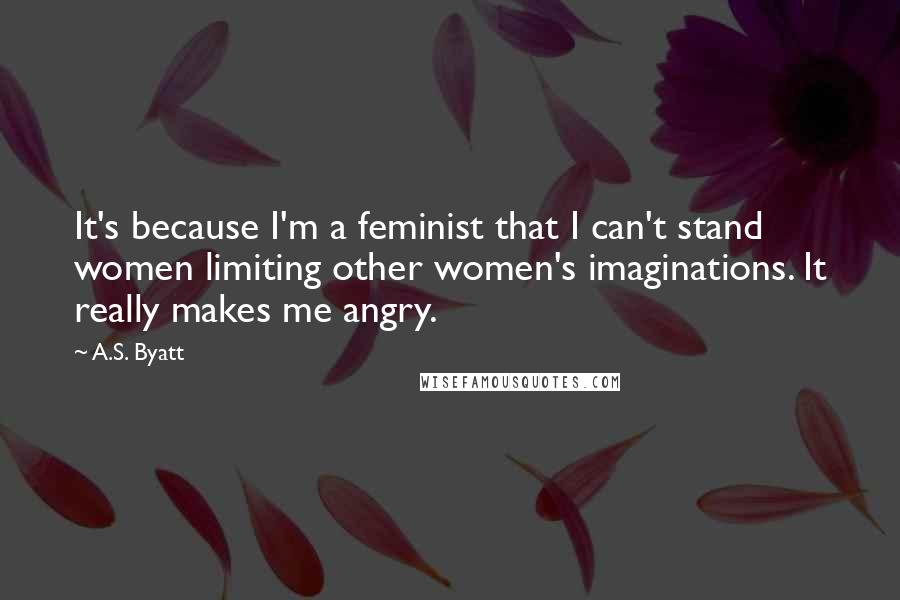 A.S. Byatt Quotes: It's because I'm a feminist that I can't stand women limiting other women's imaginations. It really makes me angry.