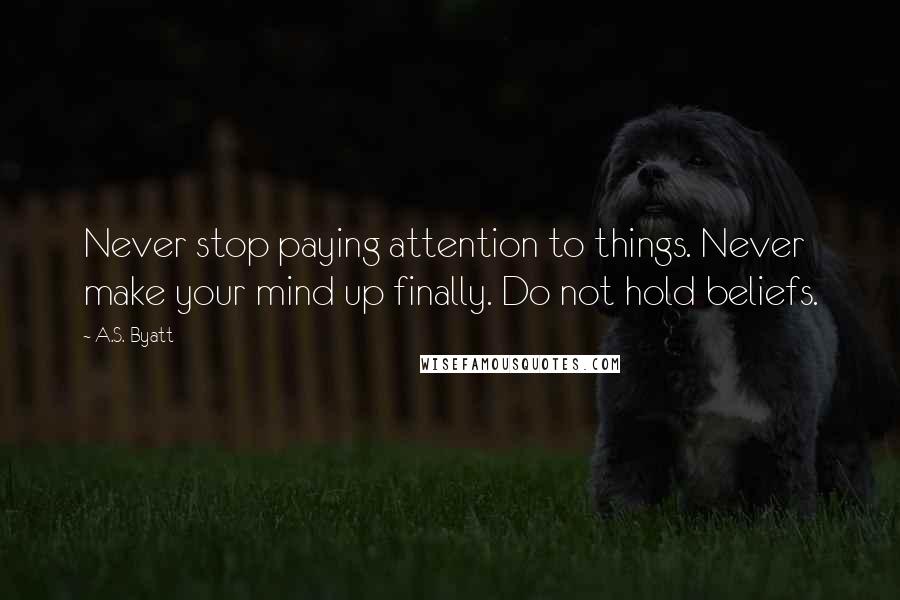 A.S. Byatt Quotes: Never stop paying attention to things. Never make your mind up finally. Do not hold beliefs.