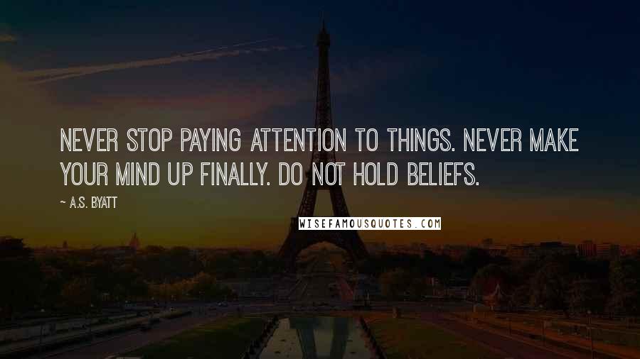 A.S. Byatt Quotes: Never stop paying attention to things. Never make your mind up finally. Do not hold beliefs.