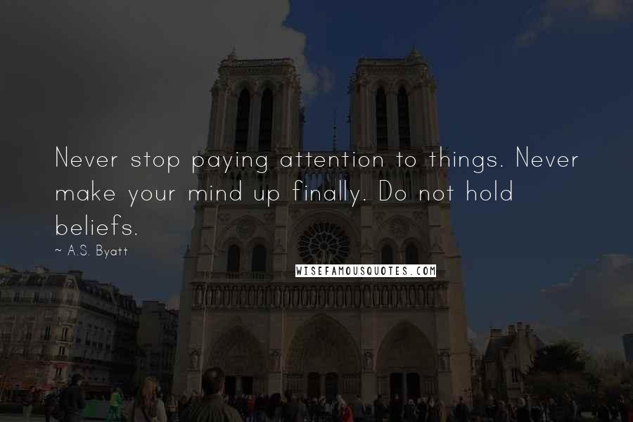 A.S. Byatt Quotes: Never stop paying attention to things. Never make your mind up finally. Do not hold beliefs.