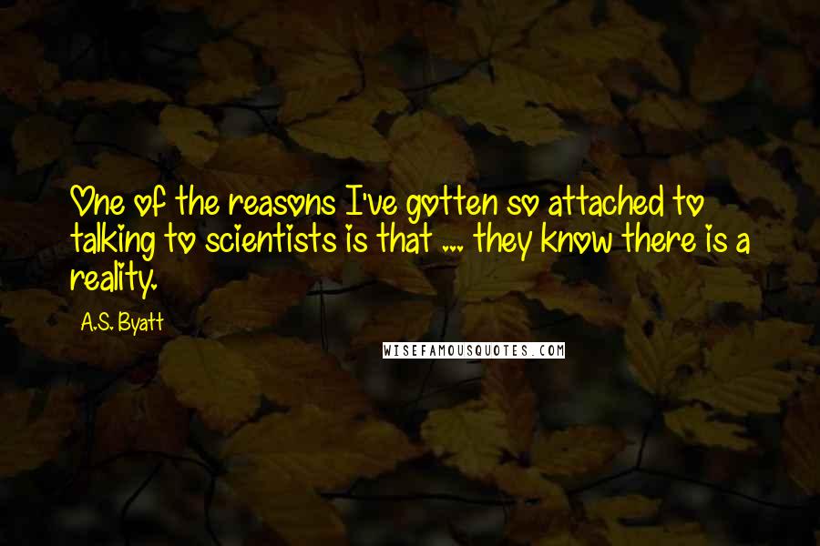 A.S. Byatt Quotes: One of the reasons I've gotten so attached to talking to scientists is that ... they know there is a reality.