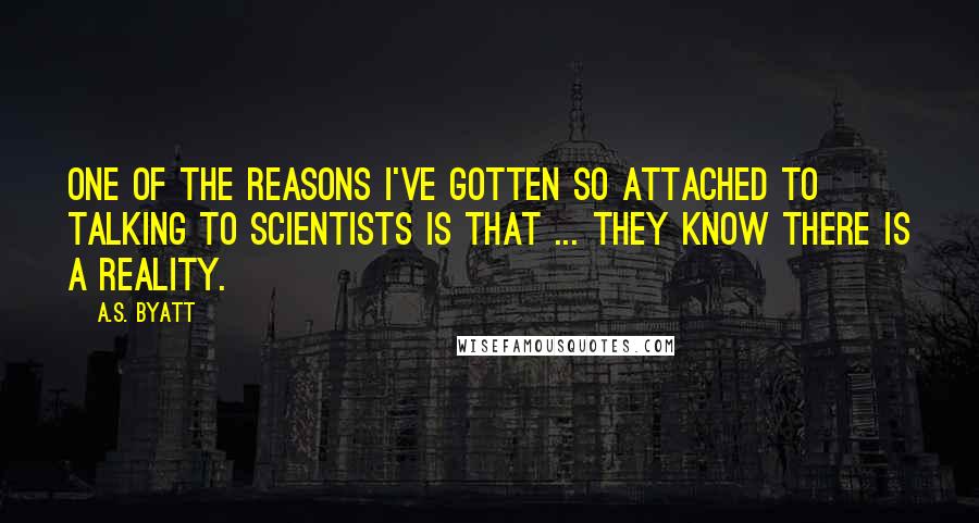 A.S. Byatt Quotes: One of the reasons I've gotten so attached to talking to scientists is that ... they know there is a reality.