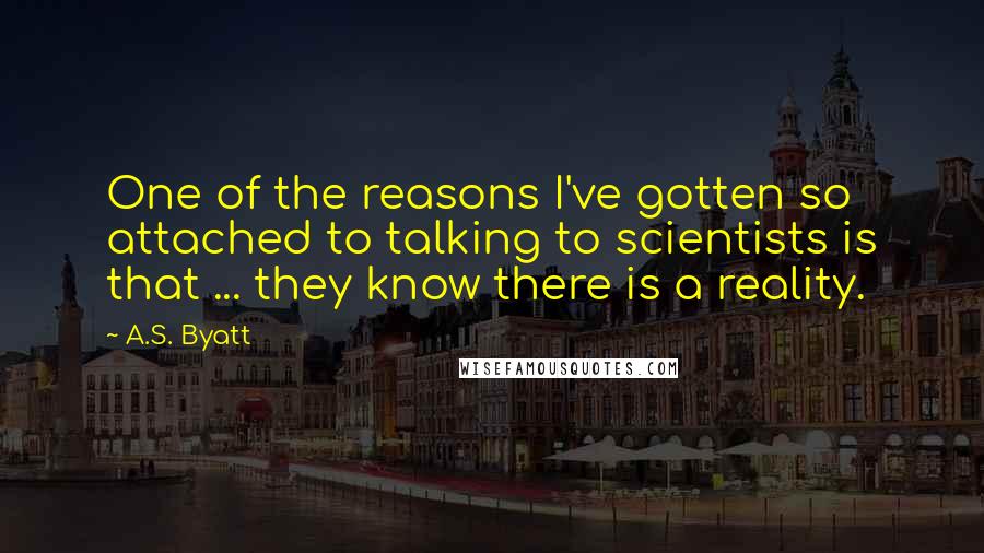 A.S. Byatt Quotes: One of the reasons I've gotten so attached to talking to scientists is that ... they know there is a reality.