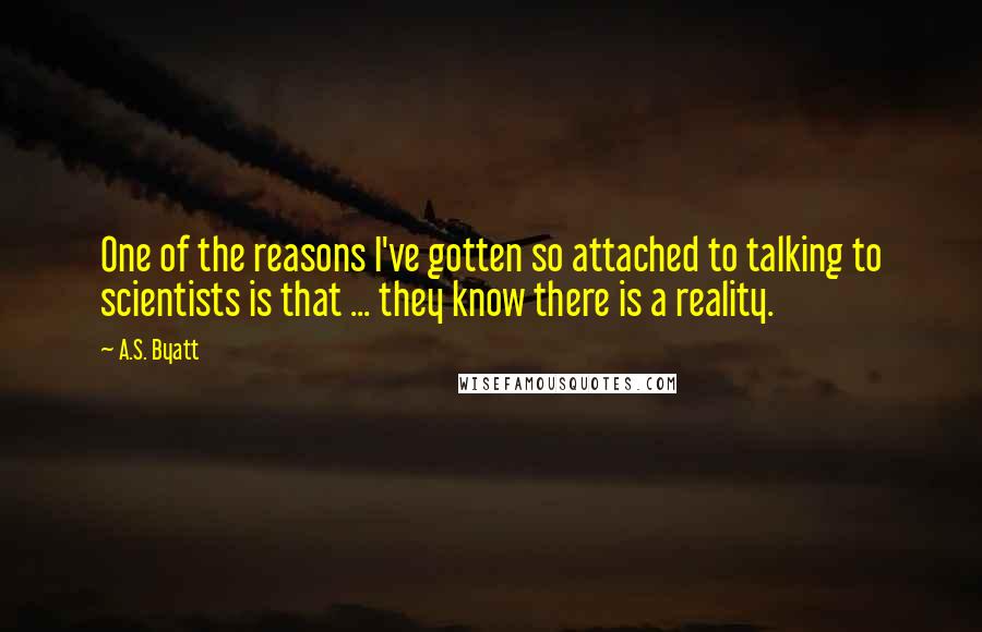 A.S. Byatt Quotes: One of the reasons I've gotten so attached to talking to scientists is that ... they know there is a reality.