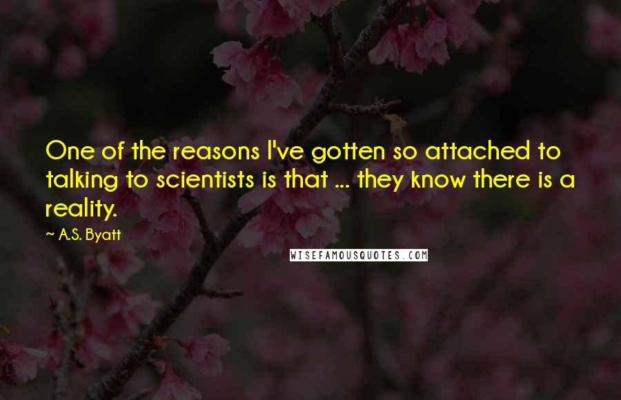 A.S. Byatt Quotes: One of the reasons I've gotten so attached to talking to scientists is that ... they know there is a reality.