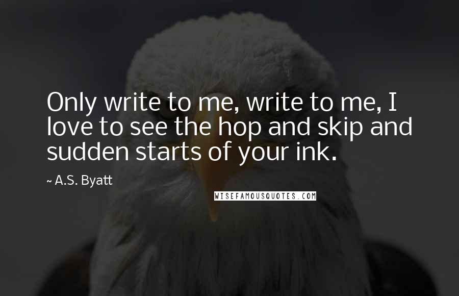 A.S. Byatt Quotes: Only write to me, write to me, I love to see the hop and skip and sudden starts of your ink.