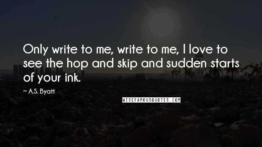 A.S. Byatt Quotes: Only write to me, write to me, I love to see the hop and skip and sudden starts of your ink.