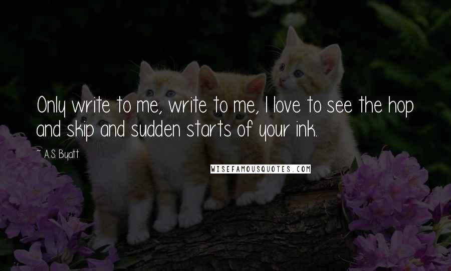 A.S. Byatt Quotes: Only write to me, write to me, I love to see the hop and skip and sudden starts of your ink.