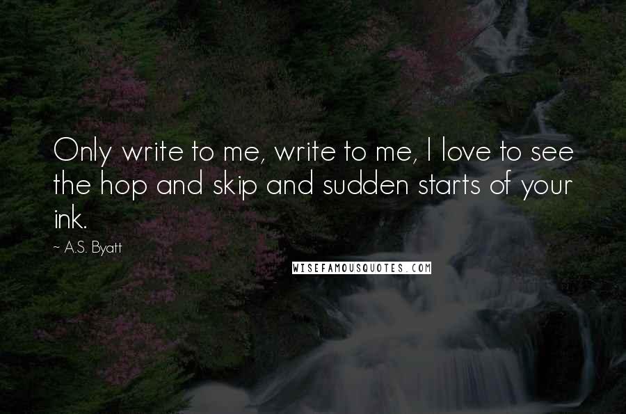 A.S. Byatt Quotes: Only write to me, write to me, I love to see the hop and skip and sudden starts of your ink.