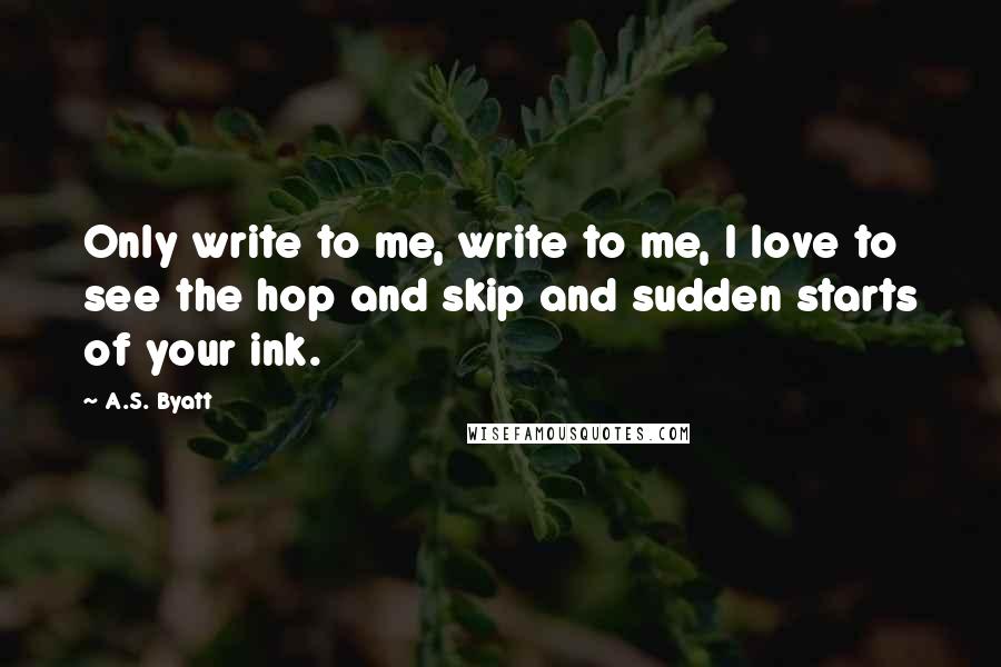 A.S. Byatt Quotes: Only write to me, write to me, I love to see the hop and skip and sudden starts of your ink.