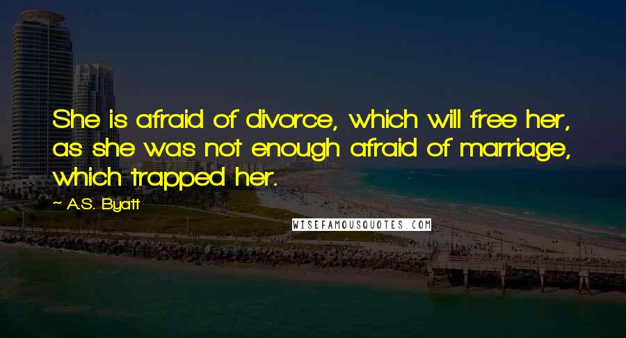 A.S. Byatt Quotes: She is afraid of divorce, which will free her, as she was not enough afraid of marriage, which trapped her.