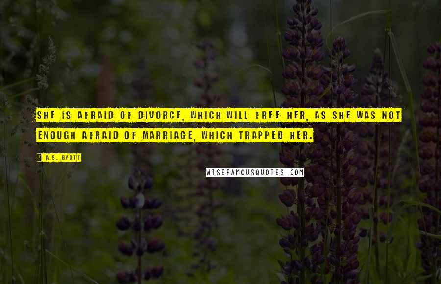 A.S. Byatt Quotes: She is afraid of divorce, which will free her, as she was not enough afraid of marriage, which trapped her.