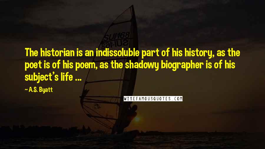 A.S. Byatt Quotes: The historian is an indissoluble part of his history, as the poet is of his poem, as the shadowy biographer is of his subject's life ...