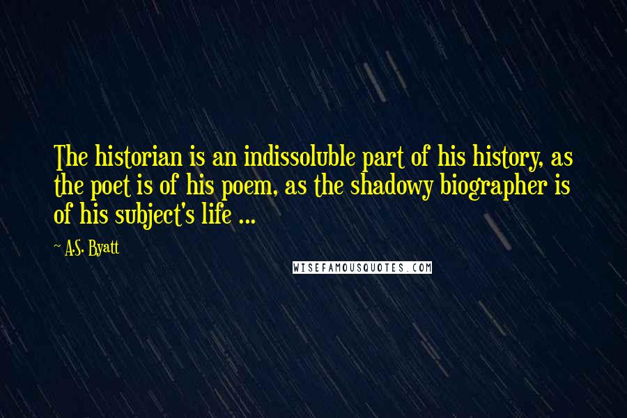 A.S. Byatt Quotes: The historian is an indissoluble part of his history, as the poet is of his poem, as the shadowy biographer is of his subject's life ...