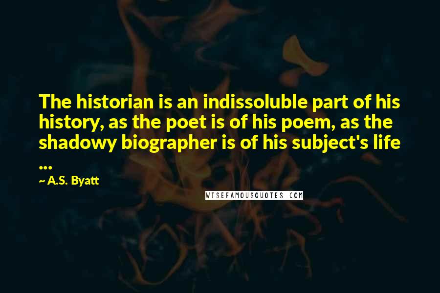 A.S. Byatt Quotes: The historian is an indissoluble part of his history, as the poet is of his poem, as the shadowy biographer is of his subject's life ...