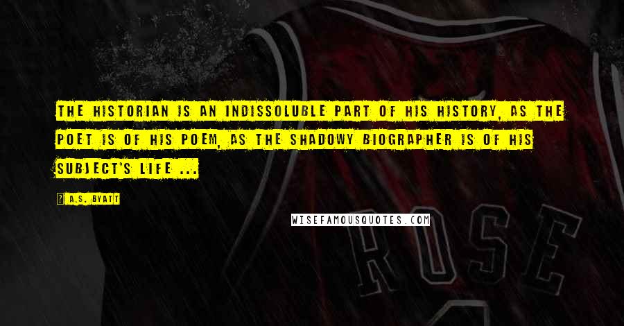 A.S. Byatt Quotes: The historian is an indissoluble part of his history, as the poet is of his poem, as the shadowy biographer is of his subject's life ...