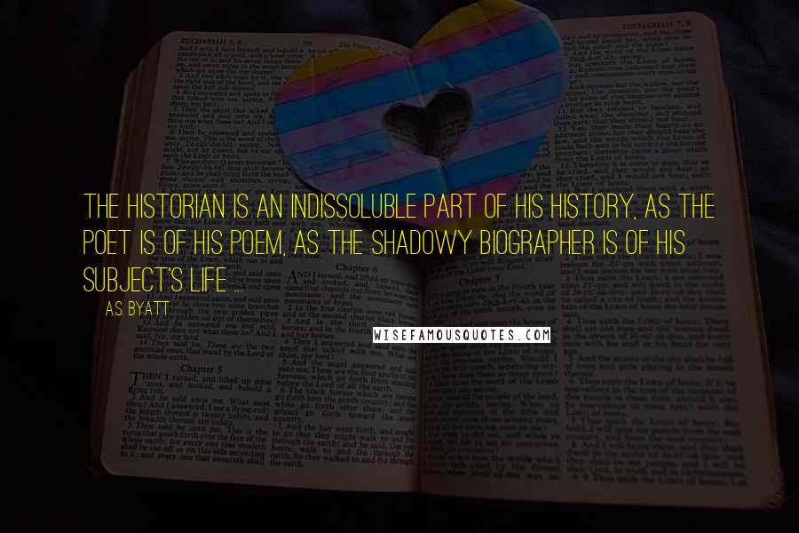 A.S. Byatt Quotes: The historian is an indissoluble part of his history, as the poet is of his poem, as the shadowy biographer is of his subject's life ...
