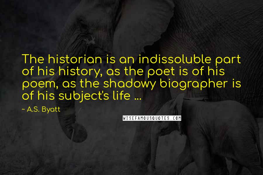 A.S. Byatt Quotes: The historian is an indissoluble part of his history, as the poet is of his poem, as the shadowy biographer is of his subject's life ...