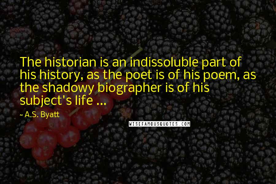 A.S. Byatt Quotes: The historian is an indissoluble part of his history, as the poet is of his poem, as the shadowy biographer is of his subject's life ...