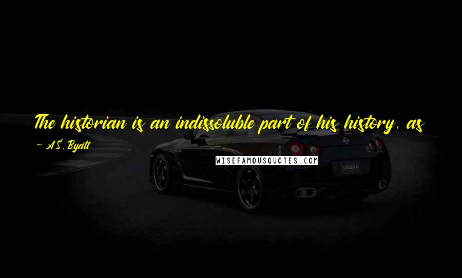 A.S. Byatt Quotes: The historian is an indissoluble part of his history, as the poet is of his poem, as the shadowy biographer is of his subject's life ...