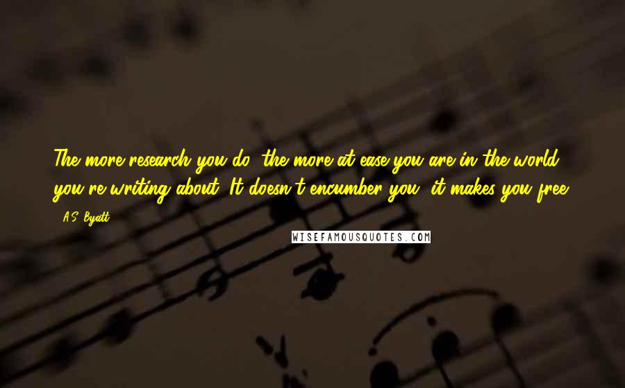 A.S. Byatt Quotes: The more research you do, the more at ease you are in the world you're writing about. It doesn't encumber you, it makes you free.