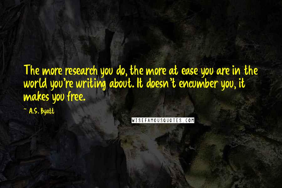 A.S. Byatt Quotes: The more research you do, the more at ease you are in the world you're writing about. It doesn't encumber you, it makes you free.