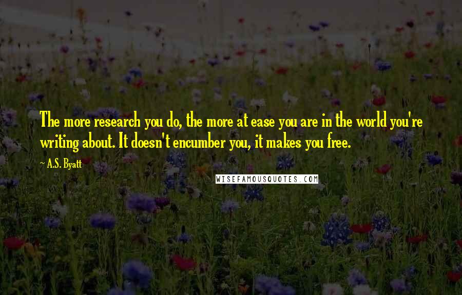 A.S. Byatt Quotes: The more research you do, the more at ease you are in the world you're writing about. It doesn't encumber you, it makes you free.
