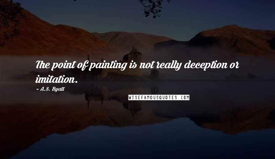 A.S. Byatt Quotes: The point of painting is not really deception or imitation.