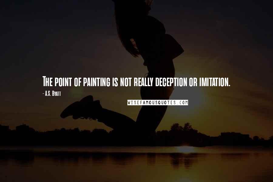 A.S. Byatt Quotes: The point of painting is not really deception or imitation.