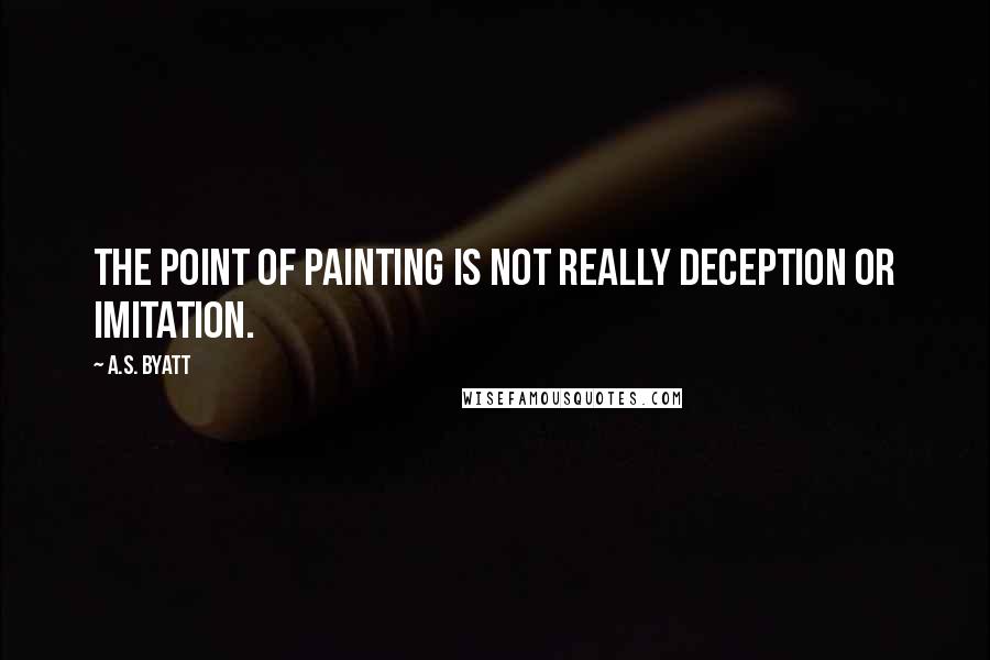 A.S. Byatt Quotes: The point of painting is not really deception or imitation.
