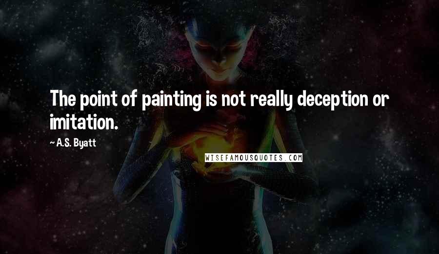 A.S. Byatt Quotes: The point of painting is not really deception or imitation.