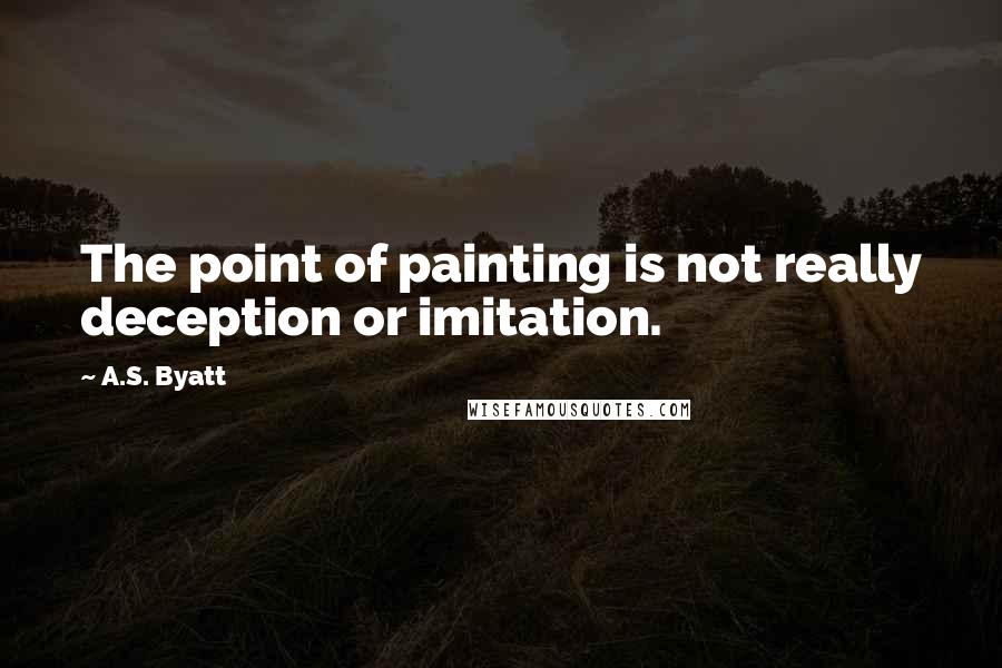 A.S. Byatt Quotes: The point of painting is not really deception or imitation.