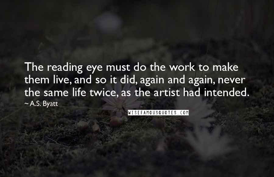 A.S. Byatt Quotes: The reading eye must do the work to make them live, and so it did, again and again, never the same life twice, as the artist had intended.