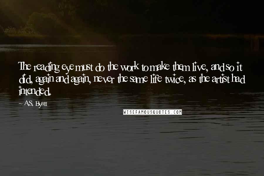 A.S. Byatt Quotes: The reading eye must do the work to make them live, and so it did, again and again, never the same life twice, as the artist had intended.