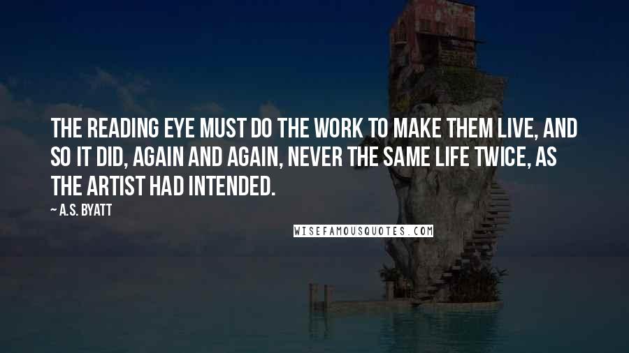 A.S. Byatt Quotes: The reading eye must do the work to make them live, and so it did, again and again, never the same life twice, as the artist had intended.