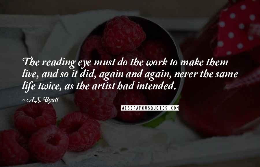 A.S. Byatt Quotes: The reading eye must do the work to make them live, and so it did, again and again, never the same life twice, as the artist had intended.