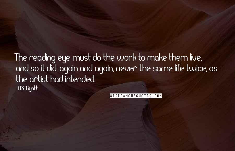 A.S. Byatt Quotes: The reading eye must do the work to make them live, and so it did, again and again, never the same life twice, as the artist had intended.