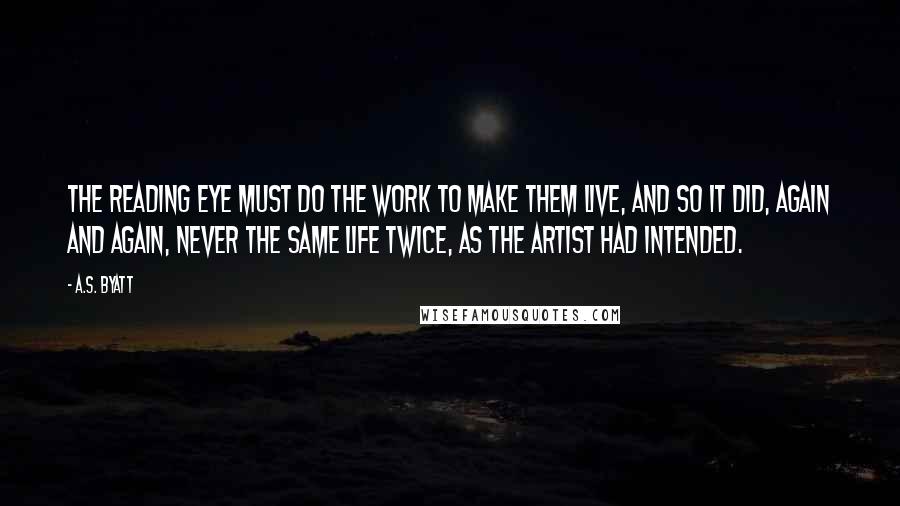 A.S. Byatt Quotes: The reading eye must do the work to make them live, and so it did, again and again, never the same life twice, as the artist had intended.