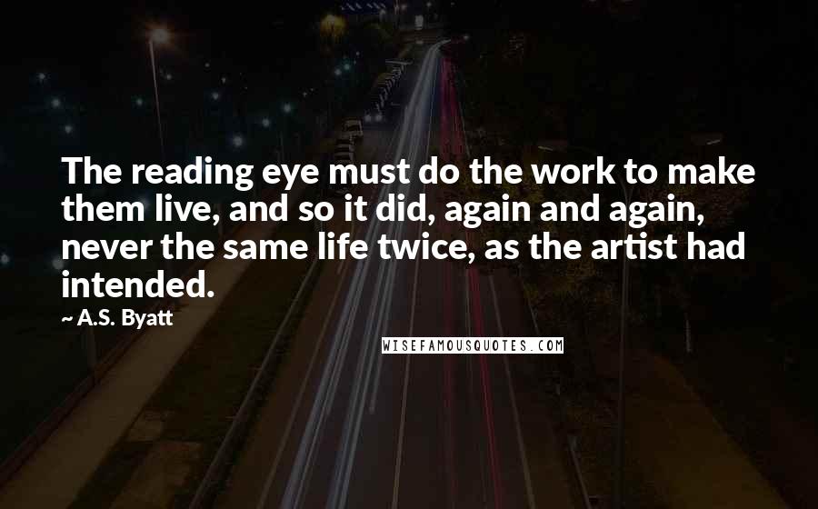 A.S. Byatt Quotes: The reading eye must do the work to make them live, and so it did, again and again, never the same life twice, as the artist had intended.
